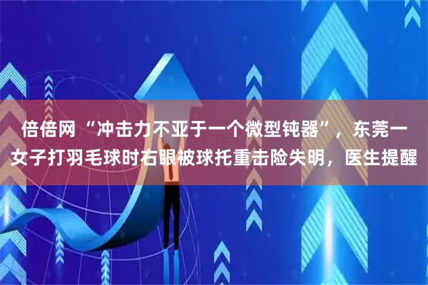 倍倍网 “冲击力不亚于一个微型钝器”，东莞一女子打羽毛球时右眼被球托重击险失明，医生提醒