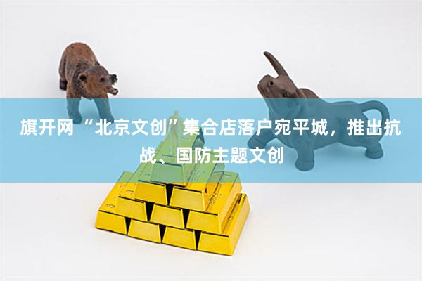 旗开网 “北京文创”集合店落户宛平城，推出抗战、国防主题文创