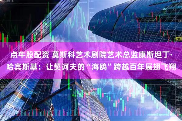 点牛股配资 莫斯科艺术剧院艺术总监康斯坦丁·哈宾斯基：让契诃夫的“海鸥”跨越百年展翅飞翔