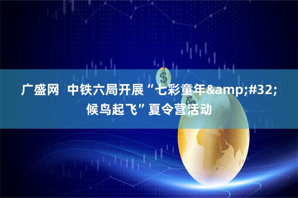 广盛网  中铁六局开展“七彩童年 候鸟起飞”夏令营活动