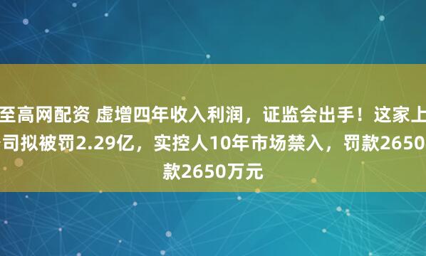 至高网配资 虚增四年收入利润，证监会出手！这家上市公司拟被罚2.29亿，实控人10年市场禁入，罚款2650万元