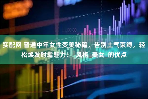 实配网 普通中年女性变美秘籍，告别土气束缚，轻松焕发时髦魅力！_风格_美女_的优点