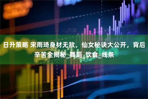 日升策略 宋雨琦身材无敌，仙女秘诀大公开，背后辛苦全揭秘_舞蹈_饮食_线条
