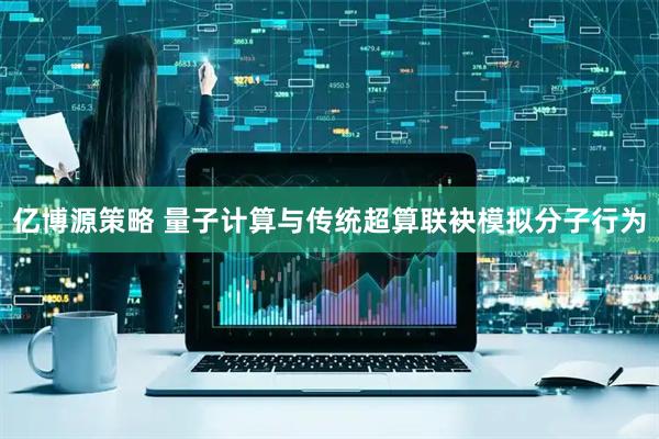 亿博源策略 量子计算与传统超算联袂模拟分子行为
