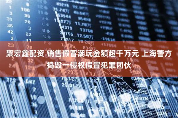 聚宏鑫配资 销售假冒潮玩金额超千万元 上海警方捣毁一侵权假冒犯罪团伙