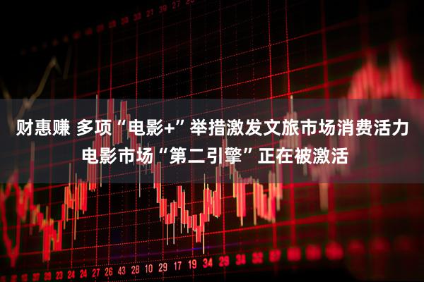 财惠赚 多项“电影+”举措激发文旅市场消费活力 电影市场“第二引擎”正在被激活