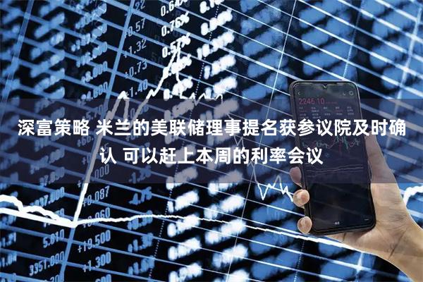 深富策略 米兰的美联储理事提名获参议院及时确认 可以赶上本周的利率会议