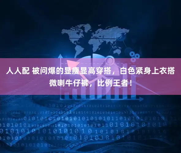 人人配 被问爆的显瘦显高穿搭，白色紧身上衣搭微喇牛仔裤，比例王者！