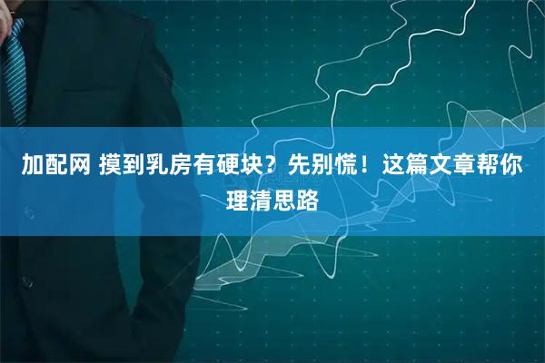 加配网 摸到乳房有硬块？先别慌！这篇文章帮你理清思路