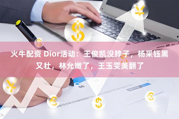 火牛配资 Dior活动：王俊凯没脖子，杨采钰黑又壮，林允嫩了，王玉雯美翻了