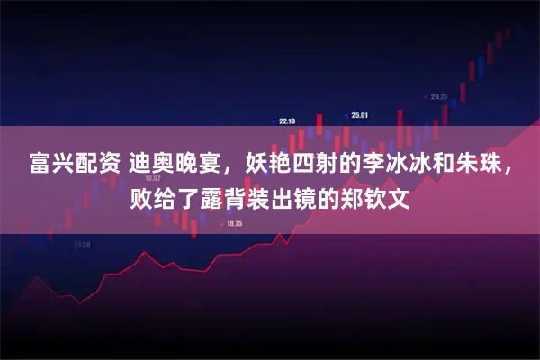 富兴配资 迪奥晚宴，妖艳四射的李冰冰和朱珠，败给了露背装出镜的郑钦文