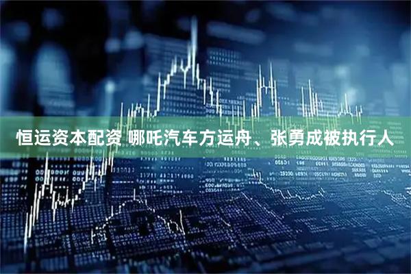 恒运资本配资 哪吒汽车方运舟、张勇成被执行人
