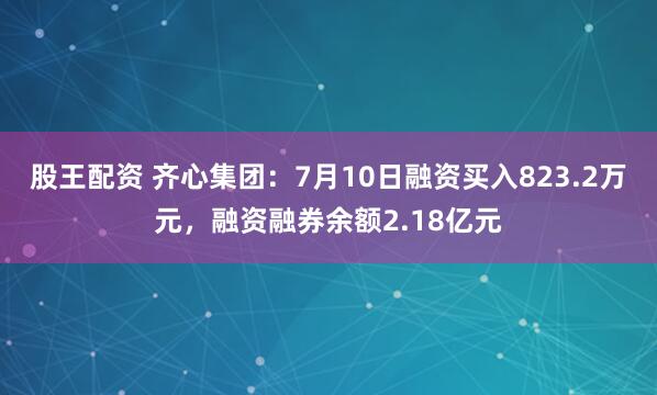 股王配资 齐心集团：7月10日融资买入823.2万元，融资融券余额2.18亿元