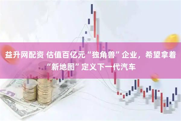益升网配资 估值百亿元“独角兽”企业，希望拿着“新地图”定义下一代汽车