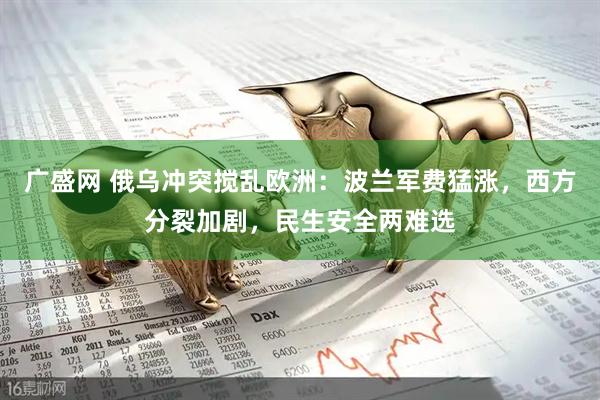 广盛网 俄乌冲突搅乱欧洲：波兰军费猛涨，西方分裂加剧，民生安全两难选