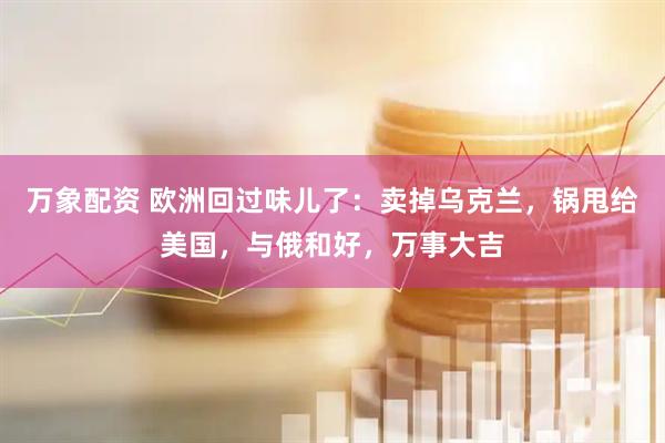 万象配资 欧洲回过味儿了：卖掉乌克兰，锅甩给美国，与俄和好，万事大吉