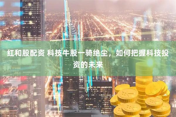 红和股配资 科技牛股一骑绝尘，如何把握科技投资的未来