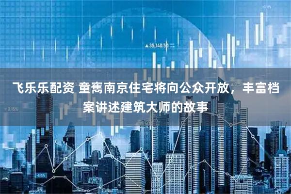 飞乐乐配资 童寯南京住宅将向公众开放，丰富档案讲述建筑大师的故事