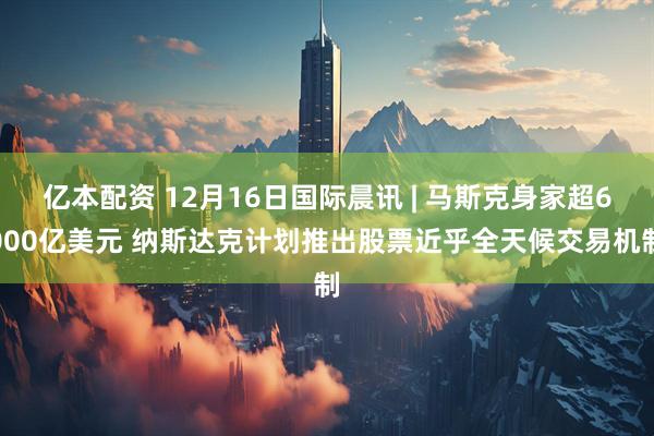 亿本配资 12月16日国际晨讯 | 马斯克身家超6000亿美元 纳斯达克计划推出股票近乎全天候交易机制