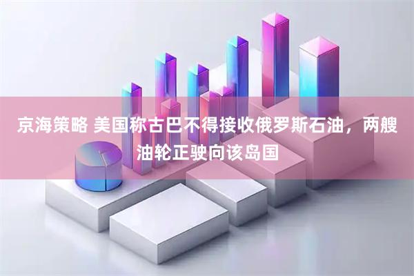 京海策略 美国称古巴不得接收俄罗斯石油，两艘油轮正驶向该岛国